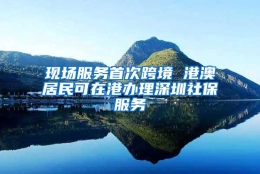 现场服务首次跨境 港澳居民可在港办理深圳社保服务