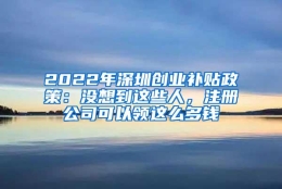 2022年深圳创业补贴政策：没想到这些人，注册公司可以领这么多钱