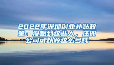 2022年深圳创业补贴政策：没想到这些人，注册公司可以领这么多钱