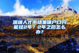 深圳人才市场集体户口只能挂2年？2年之后怎么办？