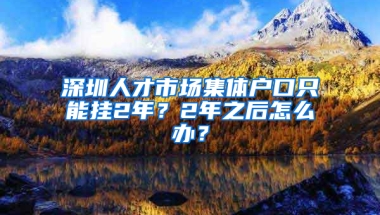 深圳人才市场集体户口只能挂2年？2年之后怎么办？