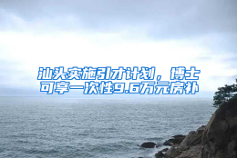 汕头实施引才计划，博士可享一次性9.6万元房补