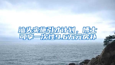 汕头实施引才计划，博士可享一次性9.6万元房补