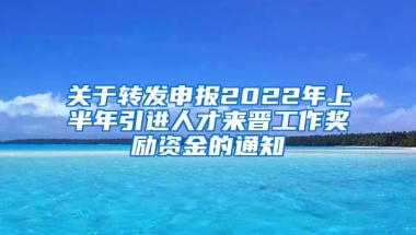 关于转发申报2022年上半年引进人才来晋工作奖励资金的通知