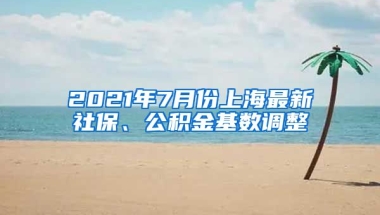 2021年7月份上海最新社保、公积金基数调整