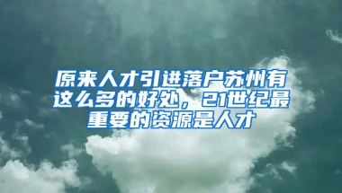 原来人才引进落户苏州有这么多的好处，21世纪最重要的资源是人才