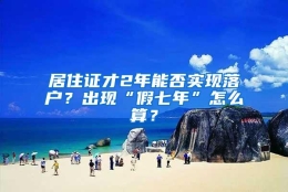 居住证才2年能否实现落户？出现“假七年”怎么算？