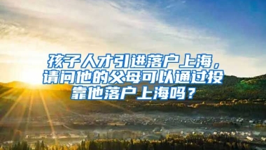 孩子人才引进落户上海，请问他的父母可以通过投靠他落户上海吗？