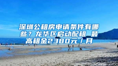 深圳公租房申请条件有哪些？龙华区启动配租 最高租金2380元／月