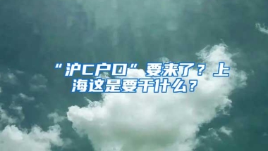 “沪C户口”要来了？上海这是要干什么？