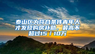 泰山区为符合条件青年人才发放购房补助，最高不超过15／10万