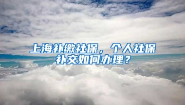 上海补缴社保，个人社保补交如何办理？