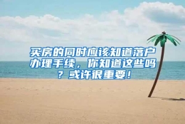 买房的同时应该知道落户办理手续，你知道这些吗？或许很重要！