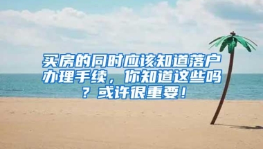 买房的同时应该知道落户办理手续，你知道这些吗？或许很重要！