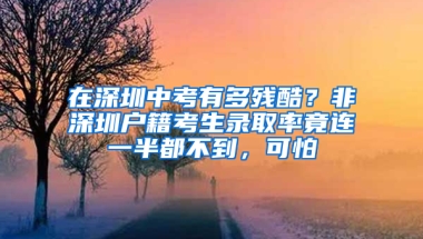 在深圳中考有多残酷？非深圳户籍考生录取率竟连一半都不到，可怕