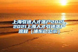 上海引进人才落户2021，2021上海人才引进落户流程（浦东已公示）