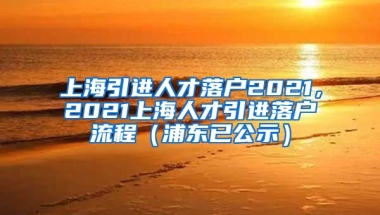 上海引进人才落户2021，2021上海人才引进落户流程（浦东已公示）