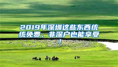 2019年深圳这些东西统统免费，非深户也能享受！