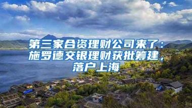 第三家合资理财公司来了：施罗德交银理财获批筹建，落户上海