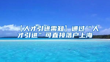 【人才引进需知】通过“人才引进”可直接落户上海