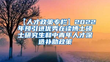 【人才政策专栏】2022年预引进优秀在读博士硕士研究生和中青年人才深造补助政策