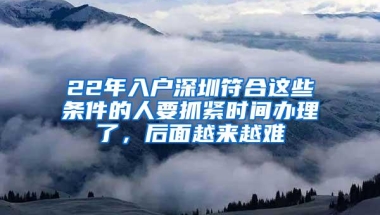 22年入户深圳符合这些条件的人要抓紧时间办理了，后面越来越难