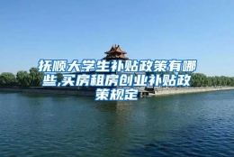 抚顺大学生补贴政策有哪些,买房租房创业补贴政策规定