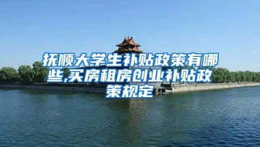 抚顺大学生补贴政策有哪些,买房租房创业补贴政策规定