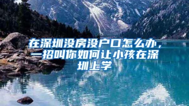 在深圳没房没户口怎么办，一招叫你如何让小孩在深圳上学