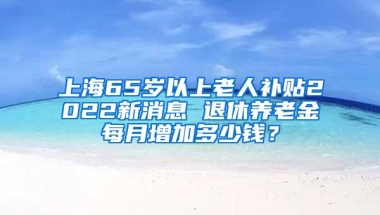 上海65岁以上老人补贴2022新消息 退休养老金每月增加多少钱？