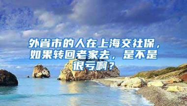 外省市的人在上海交社保，如果转回老家去，是不是很亏啊？