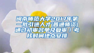 闽南师范大学2017年第一批引进人才(普通师资)通过初审名单及复审／考核时间地点安排