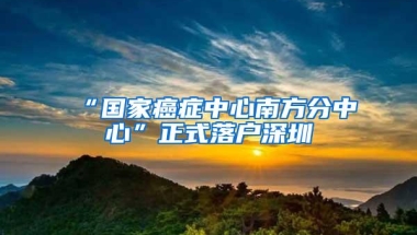 “国家癌症中心南方分中心”正式落户深圳