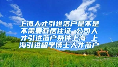 上海人才引进落户是不是不需要有居住证 公司人才引进落户条件上海 上海引进留学博士人才落户