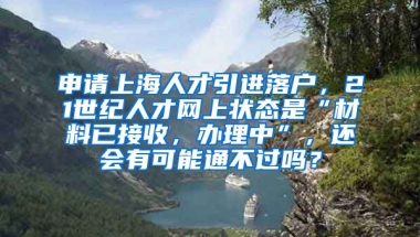 申请上海人才引进落户，21世纪人才网上状态是“材料已接收，办理中”，还会有可能通不过吗？