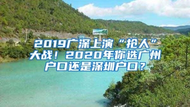 2019广深上演“抢人”大战！2020年你选广州户口还是深圳户口？