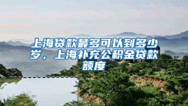 上海贷款最多可以到多少岁，上海补充公积金贷款额度