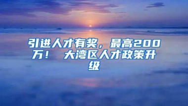 引进人才有奖，最高200万！ 大湾区人才政策升级