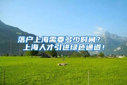 落户上海需要多少时间？ 上海人才引进绿色通道！