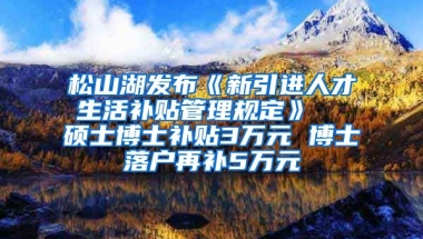 松山湖发布《新引进人才生活补贴管理规定》  硕士博士补贴3万元 博士落户再补5万元