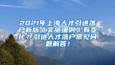 2021年上海人才引进落户新版《实施细则》有变化？引进人才落户常见问题解答！