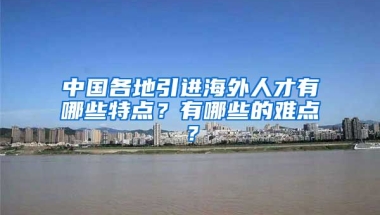 中国各地引进海外人才有哪些特点？有哪些的难点？