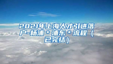 2021年上海人才引进落户-杨浦＊浦东＊流程（已完结）