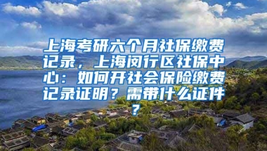 上海考研六个月社保缴费记录，上海闵行区社保中心：如何开社会保险缴费记录证明？需带什么证件？