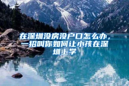 在深圳没房没户口怎么办，一招叫你如何让小孩在深圳上学