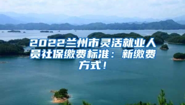 2022兰州市灵活就业人员社保缴费标准：新缴费方式！