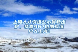 上海人才引进公示最新出炉，恭喜967位朋友落户大上海！