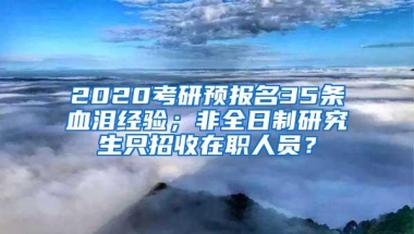 2020考研预报名35条血泪经验；非全日制研究生只招收在职人员？