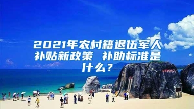 2021年农村籍退伍军人补贴新政策 补助标准是什么？