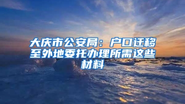 大庆市公安局：户口迁移至外地委托办理所需这些材料